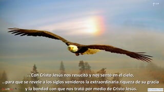 Ef 2, 6-
7
2, 6:2, 6: Con Cristo Jesús nos resucitó y nos sentó en el cielo,Con Cristo Jesús nos resucitó y nos sentó en el cielo,
2,7:2,7: para que se revele a los siglos venideros la extraordinaria riqueza de su graciapara que se revele a los siglos venideros la extraordinaria riqueza de su gracia
y la bondad con que nos trató por medio de Cristo Jesús.y la bondad con que nos trató por medio de Cristo Jesús.
 