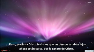 Ef 2, 13
2, 13:2, 13: Pero, gracias a Cristo Jesús los que un tiempo estaban lejos,Pero, gracias a Cristo Jesús los que un tiempo estaban lejos,
ahora están cerca, por la sangre de Cristo.ahora están cerca, por la sangre de Cristo.
 