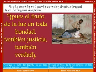 CASA DE ORACIÓN, DANIEL FLORES, PÉREZ ZELEDÓN, COSTA RICA 
9(pues el fruto 
de la luz en toda 
bondad, 
también justicia, 
también 
verdad), 
Efesios 5,9 
9(porque el fruto del Espíritu es en toda 
bondad, justicia y verdad), 
9 pues el fruto de la luz consiste en toda 
bondad, justicia y verdad. 
DR. ESYIN CALDERÓN VALVERDE 
CASA DE ORACIÓN, DANIEL FLORES, PÉREZ ZELEDÓN, COSTA RICA 
Reina Valera 1995 Biblia Jerusalén 1976 
 