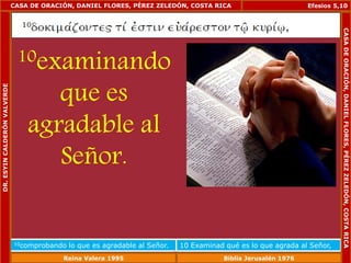 CASA DE ORACIÓN, DANIEL FLORES, PÉREZ ZELEDÓN, COSTA RICA 
10examinando 
que es 
agradable al 
Señor. 
Efesios 5,10 
10comprobando lo que es agradable al Señor. 10 Examinad qué es lo que agrada al Señor, 
DR. ESYIN CALDERÓN VALVERDE 
CASA DE ORACIÓN, DANIEL FLORES, PÉREZ ZELEDÓN, COSTA RICA 
Reina Valera 1995 Biblia Jerusalén 1976 
 