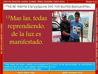 CASA DE ORACIÓN, DANIEL FLORES, PÉREZ ZELEDÓN, COSTA RICA 
13Mas las, todas 
reprendiendo, 
de la luz es 
manifestado. 
Efesios 5,13 
13Mas todas las cosas, cuando son puestas en 
evidencia por la luz, son hechas manifiestas, 
porque la luz es lo que manifiesta todo. 
13 pero, al ser denunciadas, se manifiestan a 
la luz. 
DR. ESYIN CALDERÓN VALVERDE 
CASA DE ORACIÓN, DANIEL FLORES, PÉREZ ZELEDÓN, COSTA RICA 
Reina Valera 1995 Biblia Jerusalén 1976 
 