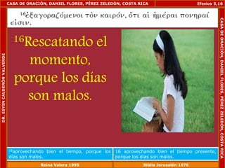 CASA DE ORACIÓN, DANIEL FLORES, PÉREZ ZELEDÓN, COSTA RICA 
16Rescatando el 
momento, 
porque los días 
son malos. 
Efesios 5,16 
16aprovechando bien el tiempo, porque los 
días son malos. 
16 aprovechando bien el tiempo presente, 
porque los días son malos. 
DR. ESYIN CALDERÓN VALVERDE 
CASA DE ORACIÓN, DANIEL FLORES, PÉREZ ZELEDÓN, COSTA RICA 
Reina Valera 1995 Biblia Jerusalén 1976 
 