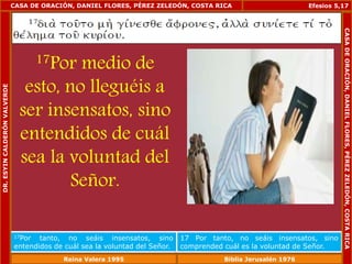 CASA DE ORACIÓN, DANIEL FLORES, PÉREZ ZELEDÓN, COSTA RICA 
17Por medio de 
esto, no lleguéis a 
ser insensatos, sino 
entendidos de cuál 
sea la voluntad del 
Señor. 
Efesios 5,17 
17Por tanto, no seáis insensatos, sino 
entendidos de cuál sea la voluntad del Señor. 
17 Por tanto, no seáis insensatos, sino 
comprended cuál es la voluntad de Señor. 
DR. ESYIN CALDERÓN VALVERDE 
CASA DE ORACIÓN, DANIEL FLORES, PÉREZ ZELEDÓN, COSTA RICA 
Reina Valera 1995 Biblia Jerusalén 1976 
 