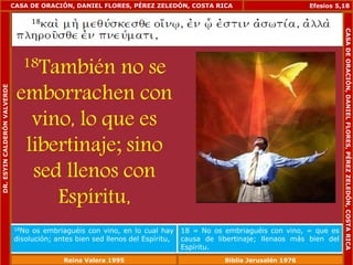 CASA DE ORACIÓN, DANIEL FLORES, PÉREZ ZELEDÓN, COSTA RICA 
18También no se 
emborrachen con 
vino, lo que es 
libertinaje; sino 
sed llenos con 
Espíritu, 
Efesios 5,18 
18No os embriaguéis con vino, en lo cual hay 
disolución; antes bien sed llenos del Espíritu, 
18 = No os embriaguéis con vino, = que es 
causa de libertinaje; llenaos más bien del 
Espíritu. 
DR. ESYIN CALDERÓN VALVERDE 
CASA DE ORACIÓN, DANIEL FLORES, PÉREZ ZELEDÓN, COSTA RICA 
Reina Valera 1995 Biblia Jerusalén 1976 
 