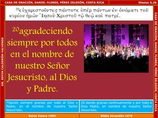 CASA DE ORACIÓN, DANIEL FLORES, PÉREZ ZELEDÓN, COSTA RICA 
20agradeciendo 
siempre por todos 
en el nombre de 
nuestro Señor 
Jesucristo, al Dios 
y Padre. 
Efesios 5,20 
20dando siempre gracias por todo al Dios y 
Padre, en el nombre de nuestro Señor 
Jesucristo. 
20 dando gracias continuamente y por todo a 
Dios Padre, en nombre de nuestro Señor 
Jesucristo. 
DR. ESYIN CALDERÓN VALVERDE 
CASA DE ORACIÓN, DANIEL FLORES, PÉREZ ZELEDÓN, COSTA RICA 
Reina Valera 1995 Biblia Jerusalén 1976 
 