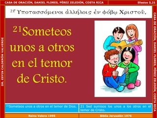 CASA DE ORACIÓN, DANIEL FLORES, PÉREZ ZELEDÓN, COSTA RICA 
21Someteos 
unos a otros 
en el temor 
de Cristo. 
Efesios 5,21 
21Someteos unos a otros en el temor de Dios. 21 Sed sumisos los unos a los otros en el 
temor de Cristo. 
DR. ESYIN CALDERÓN VALVERDE 
CASA DE ORACIÓN, DANIEL FLORES, PÉREZ ZELEDÓN, COSTA RICA 
Reina Valera 1995 Biblia Jerusalén 1976 
 