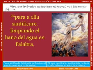 CASA DE ORACIÓN, DANIEL FLORES, PÉREZ ZELEDÓN, COSTA RICA 
26para a ella 
santificare, 
limpiando el 
baño del agua en 
Palabra, 
Efesios 5,26 
26para santificarla, habiéndola purificado en el 
lavamiento del agua por la palabra, 
26 para santificarla, purificándola mediante 
el baño del agua, en virtud de la palabra, 
DR. ESYIN CALDERÓN VALVERDE 
CASA DE ORACIÓN, DANIEL FLORES, PÉREZ ZELEDÓN, COSTA RICA 
Reina Valera 1995 Biblia Jerusalén 1976 
 