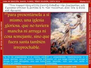 CASA DE ORACIÓN, DANIEL FLORES, PÉREZ ZELEDÓN, COSTA RICA 
27para presentársela a sí 
mismo, una iglesia 
gloriosa, que no tuviera 
mancha ni arruga ni 
cosa semejante, sino que 
fuera santa también 
irreprochable. 
Efesios 5,27 
27a fin de presentársela a sí mismo, una 
iglesia gloriosa, que no tuviera mancha ni 
arruga ni cosa semejante, sino que fuera 
santa y sin mancha. 
27 y presentársela resplandeciente a sí 
mismo; sin que tenga mancha ni arruga ni 
cosa parecida, sino que sea santa e 
inmaculada. 
DR. ESYIN CALDERÓN VALVERDE 
CASA DE ORACIÓN, DANIEL FLORES, PÉREZ ZELEDÓN, COSTA RICA 
Reina Valera 1995 Biblia Jerusalén 1976 
 