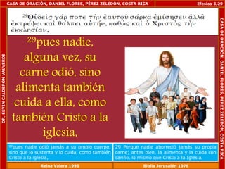 CASA DE ORACIÓN, DANIEL FLORES, PÉREZ ZELEDÓN, COSTA RICA 
29pues nadie, 
alguna vez, su 
carne odió, sino 
alimenta también 
cuida a ella, como 
también Cristo a la 
iglesia, 
Efesios 5,29 
29pues nadie odió jamás a su propio cuerpo, 
sino que lo sustenta y lo cuida, como también 
Cristo a la iglesia, 
29 Porque nadie aborreció jamás su propia 
carne; antes bien, la alimenta y la cuida con 
cariño, lo mismo que Cristo a la Iglesia, 
DR. ESYIN CALDERÓN VALVERDE 
CASA DE ORACIÓN, DANIEL FLORES, PÉREZ ZELEDÓN, COSTA RICA 
Reina Valera 1995 Biblia Jerusalén 1976 
 