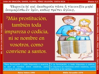 CASA DE ORACIÓN, DANIEL FLORES, PÉREZ ZELEDÓN, COSTA RICA 
3Más prostitución, 
también toda 
impureza o codicia, 
ni se nombre en 
vosotros, como 
conviene a santos. 
Efesios 5,3 
3Pero fornicación y toda impureza o avaricia, 
ni aun se nombre entre vosotros, como 
conviene a santos. 
3 La fornicación, y toda impureza o codicia, 
ni siquiera se mencione entre vosotros, como 
conviene a los santos. 
DR. ESYIN CALDERÓN VALVERDE 
CASA DE ORACIÓN, DANIEL FLORES, PÉREZ ZELEDÓN, COSTA RICA 
Reina Valera 1995 Biblia Jerusalén 1976 
 