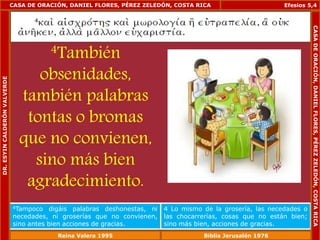 CASA DE ORACIÓN, DANIEL FLORES, PÉREZ ZELEDÓN, COSTA RICA 
4También 
obsenidades, 
también palabras 
tontas o bromas 
que no convienen, 
sino más bien 
agradecimiento. 
Efesios 5,4 
4Tampoco digáis palabras deshonestas, ni 
necedades, ni groserías que no convienen, 
sino antes bien acciones de gracias. 
4 Lo mismo de la grosería, las necedades o 
las chocarrerías, cosas que no están bien; 
sino más bien, acciones de gracias. 
DR. ESYIN CALDERÓN VALVERDE 
CASA DE ORACIÓN, DANIEL FLORES, PÉREZ ZELEDÓN, COSTA RICA 
Reina Valera 1995 Biblia Jerusalén 1976 
 