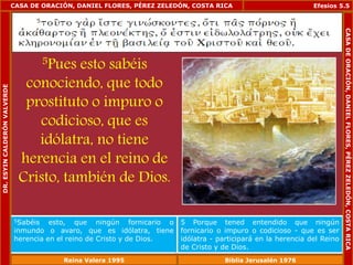 CASA DE ORACIÓN, DANIEL FLORES, PÉREZ ZELEDÓN, COSTA RICA 
5Pues esto sabéis 
conociendo, que todo 
prostituto o impuro o 
codicioso, que es 
idólatra, no tiene 
herencia en el reino de 
Cristo, también de Dios. 
Efesios 5.5 
5Sabéis esto, que ningún fornicario o 
inmundo o avaro, que es idólatra, tiene 
herencia en el reino de Cristo y de Dios. 
5 Porque tened entendido que ningún 
fornicario o impuro o codicioso - que es ser 
idólatra - participará en la herencia del Reino 
de Cristo y de Dios. 
DR. ESYIN CALDERÓN VALVERDE 
CASA DE ORACIÓN, DANIEL FLORES, PÉREZ ZELEDÓN, COSTA RICA 
Reina Valera 1995 Biblia Jerusalén 1976 
 
