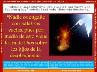 CASA DE ORACIÓN, DANIEL FLORES, PÉREZ ZELEDÓN, COSTA RICA 
6Nadie os engañe 
con palabras 
vacías, pues por 
medio de esto viene 
la ira de Dios sobre 
los hijos de la 
desobediencia. 
Efesios 5,6 
6Nadie os engañe con palabras vanas, porque 
por estas cosas viene la ira de Dios sobre los 
hijos de desobediencia. 
6 Que nadie os engañe con vanas razones, 
pues por eso viene le cólera de Dios sobre los 
rebeldes. 
DR. ESYIN CALDERÓN VALVERDE 
CASA DE ORACIÓN, DANIEL FLORES, PÉREZ ZELEDÓN, COSTA RICA 
Reina Valera 1995 Biblia Jerusalén 1976 
 