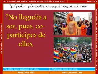 CASA DE ORACIÓN, DANIEL FLORES, PÉREZ ZELEDÓN, COSTA RICA 
7No lleguéis a 
ser, pues, co-partícipes 
de 
ellos, 
Efesios 5,7 
7No seáis, pues, partícipes con ellos, 7 No tengáis parte con ellos. 
DR. ESYIN CALDERÓN VALVERDE 
CASA DE ORACIÓN, DANIEL FLORES, PÉREZ ZELEDÓN, COSTA RICA 
Reina Valera 1995 Biblia Jerusalén 1976 
 