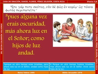 CASA DE ORACIÓN, DANIEL FLORES, PÉREZ ZELEDÓN, COSTA RICA 
8pues alguna vez 
erais oscuridad, 
más ahora luz en 
el Señor; como 
hijos de luz 
andad. 
Efesios 5,8 
8porque en otro tiempo erais tinieblas, pero 
ahora sois luz en el Señor; andad como hijos 
de luz 
8 Porque en otro tiempo fuisteis tinieblas; 
mas ahora sois luz en el Señor. Vivid como 
hijos de la luz; 
DR. ESYIN CALDERÓN VALVERDE 
CASA DE ORACIÓN, DANIEL FLORES, PÉREZ ZELEDÓN, COSTA RICA 
Reina Valera 1995 Biblia Jerusalén 1976 
 
