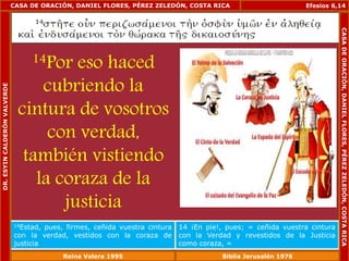 CASA DE ORACIÓN, DANIEL FLORES, PÉREZ ZELEDÓN, COSTA RICA 
14Por eso haced 
cubriendo la 
cintura de vosotros 
con verdad, 
también vistiendo 
la coraza de la 
justicia 
Efesios 6,14 
14Estad, pues, firmes, ceñida vuestra cintura 
con la verdad, vestidos con la coraza de 
justicia 
14 ¡En pie!, pues; = ceñida vuestra cintura 
con la Verdad y revestidos de la Justicia 
como coraza, = 
DR. ESYIN CALDERÓN VALVERDE 
CASA DE ORACIÓN, DANIEL FLORES, PÉREZ ZELEDÓN, COSTA RICA 
Reina Valera 1995 Biblia Jerusalén 1976 
 