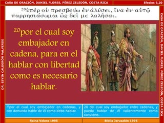 CASA DE ORACIÓN, DANIEL FLORES, PÉREZ ZELEDÓN, COSTA RICA 
20por el cual soy 
embajador en 
cadena, para en el 
hablar con libertad 
como es necesario 
hablar. 
Efesios 6,20 
20por el cual soy embajador en cadenas, y 
con denuedo hable de él como debo hablar. 
20 del cual soy embajador entre cadenas, y 
pueda hablar de él valientemente como 
conviene. 
DR. ESYIN CALDERÓN VALVERDE 
CASA DE ORACIÓN, DANIEL FLORES, PÉREZ ZELEDÓN, COSTA RICA 
Reina Valera 1995 Biblia Jerusalén 1976 
 