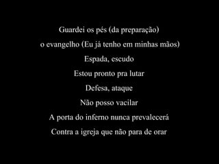Guardei os pés (da preparação)
o evangelho (Eu já tenho em minhas mãos)
Espada, escudo
Estou pronto pra lutar
Defesa, ataque
Não posso vacilar
A porta do inferno nunca prevalecerá
Contra a igreja que não para de orar
 
