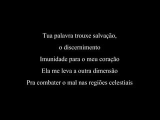 Tua palavra trouxe salvação,
o discernimento
Imunidade para o meu coração
Ela me leva a outra dimensão
Pra combater o mal nas regiões celestiais
 