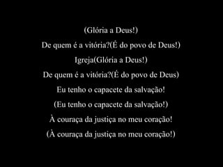 (Glória a Deus!)
De quem é a vitória?(É do povo de Deus!)
Igreja(Glória a Deus!)
De quem é a vitória?(É do povo de Deus)
Eu tenho o capacete da salvação!
(Eu tenho o capacete da salvação!)
À couraça da justiça no meu coração!
(À couraça da justiça no meu coração!)
 