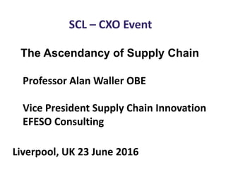SCL – CXO Event
The Ascendancy of Supply Chain
Professor Alan Waller OBE
Vice President Supply Chain Innovation
EFESO Consulting
Liverpool, UK 23 June 2016
 
