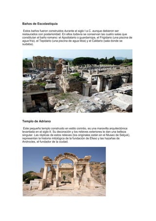 Baños de Escolastiquia

 Estos baños fueron construidos durante el siglo I a.C. aunque debieron ser
restaurados con posterioridad. En ellos todavía se conservan las cuatro salas que
constituían el baño romano: el Apodiatario o guardarropa, el Frigidario (una piscina de
agua fría), el Tepidario (una piscina de agua tibia) y el Caldario (sala donde se
sudaba).




Templo de Adriano

 Este pequeño templo construido en estilo corintio, es una maravilla arquitectónica
levantada en el siglo II. Su decoración y los relieves exteriores le dan una belleza
singular. Las réplicas de estos relieves (los originales están en el Museo de Selçuk),
representan la historia mitológica de la fundación de Éfeso y las hazañas de
Androcles, el fundador de la ciudad.
 