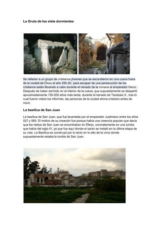 La Gruta de los siete durmientes




Se refieren a un grupo de cristianos jóvenes que se escondieron en una cueva fuera
de la ciudad de Éfeso el año 250 dC, para escapar de una persecución de los
cristianos están llevando a cabo durante el reinado de la romana el emperador Decio .
Después de haber dormido en el interior de la cueva, que supuestamente se despertó
aproximadamente 150-200 años más tarde, durante el reinado de Teodosio II , tras lo
cual fueron vistos los informes, las personas de la ciudad ahora-cristiano antes de
morir.

La basílica de San Juan

La basílica de San Juan, que fue levantada por el emperador Justiniano entre los años
527 y 565. El motivo de su creación fue porque había una creencia popular que decía
que los restos de San Juan se encontraban en Éfeso, concretamente en una tumba
que había del siglo IV, ya que fue aquí donde el santo se instaló en la última etapa de
su vida. La Basílica se construyó por lo tanto en lo alto de la cima donde
supuestamente estaba la tumba de San Juan.
 