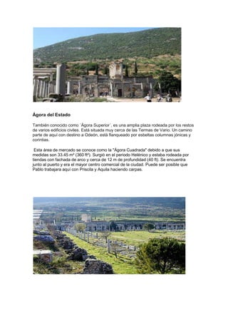 Ágora del Estado

También conocido como `Ágora Superior´, es una amplia plaza rodeada por los restos
de varios edificios civiles. Está situada muy cerca de las Termas de Vario. Un camino
parte de aquí con destino a Odeón, está flanqueado por esbeltas columnas jónicas y
corintias.

 Esta área de mercado se conoce como la "Ágora Cuadrada" debido a que sus
medidas son 33.45 m² (360 ft²). Surgió en el periodo Helénico y estaba rodeada por
tiendas con fachada de arco y cerca de 12 m de profundidad (40 ft). Se encuentra
junto al puerto y era el mayor centro comercial de la ciudad. Puede ser posible que
Pablo trabajara aquí con Priscila y Aquila haciendo carpas.
 