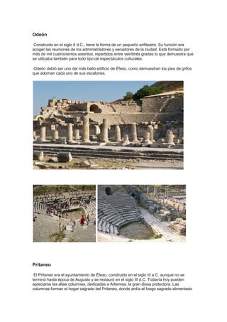 Odeón

 Construido en el siglo II d.C., tiene la forma de un pequeño anfiteatro. Su función era
acoger las reuniones de los administradores y senadores de la ciudad. Está formado por
más de mil cuatrocientos asientos, repartidos entre veintitrés gradas lo que demuestra que
se utilizaba también para todo tipo de espectáculos culturales.

Odeón debió ser uno del más bello edificio de Éfeso, como demuestran los pies de grifos
que adornan cada uno de sus escalones.




Pritaneo

 El Pritaneo era el ayuntamiento de Éfeso, construido en el siglo III a.C. aunque no se
terminó hasta época de Augusto y se restauró en el siglo III d.C. Todavía hoy pueden
apreciarse las altas columnas, dedicadas a Artemisa, la gran diosa protectora. Las
columnas forman el hogar sagrado del Pritaneo, donde ardía el fuego sagrado alimentado
 