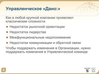 3 
Управленческое «Дано:» 
Как в любой крупной компании проявляют 
классические сложности 
Недостаток рыночной ориентации 
Недостаток лидерства 
Межфункциональные недопонимания 
Недостатки коммуникации и обратной связи 
Чтобы поддержать изменения в Организации, нужно 
поддержать изменения в Управленческой команде 
 