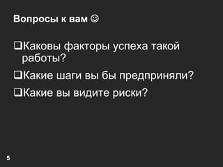 5 
Вопросы к вам  
Каковы факторы успеха такой 
работы? 
Какие шаги вы бы предприняли? 
Какие вы видите риски? 
 