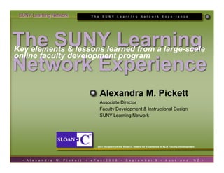 SUNY Learning Network                             T h e    S U N Y    L e a r n I n g   N e t o w r k       E x p e r I e n c e




The SUNY Learning
Key elements  lessons learned from a large-scale
online faculty development program
Network Experience
                                                           Alexandra M. Pickett
                                                           Associate Director
                                                           Faculty Development  Instructional Design
                                                           SUNY Learning Network




                                                       2001 recipient of the Sloan-C Award for Excellence in ALN Faculty Development




  •   A l e x a n d r a   M.   P i c k e t t   •   e F e s t 2 0 0 8     •   S e p t e m b e r      9    •     A u c k l a n d ,   N Z   •
 