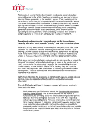 4
Additionally, it seems that the Commission needs extra powers to outlaw
commodity price limits, which have been imposed or are planned by some
Member States, especially in the electricity sector. While regulation of the
transmission tariffs charged by monopoly grid operators is desirable, we are
concerned that government interference in power pricing seriously impacts
liquidity and damages confidence in the emerging internal electricity market.
Three large Member States currently intervene to cap prices charged by
generators at the wholesale level, for example, while another is even
legislating to allow customers, who had already exercised their choice to
switch suppliers, to revert to an artificially low regulated retail tariff.
Operational and commercial reform of cross border transmission
capacity allocation must precede ”priority” new interconnection plans
TSOs should play a crucial role in ensuring that competition can take place
between, not just within, national and/or regional markets. Without TSOs
offering fully firm capacity at truly maximum levels, competition will develop
much more slowly. Market participants, facing an import risk that they are
unable to manage, may not be willing to enter new geographical markets.
While some connections between national grids are permanently or frequently
declared “congested”, a lack of physical lines or pipes at the border itself is
rarely proven to be the primary real cause for the inaccessibility of cross-
border capacity to new entrants. Many TSOs, the way they are currently
structured and regulated, take little interest in facilitating wholesale market
development. This is a real mischief, which Member State ministries and
regulators must address.
TSOs must maximise the availability of transmission capacity across national
borders, make the capacity rights offered firm, and publish adequate
information
The role TSOs play will have to change compared with current practice in
three particular ways:
1. Both power and gas TSOs must ensure the firmness of transmission
capacity rights granted. This is absolutely vital for the market to
function well, by providing a way for wholesale trading counter-parties
to hedge their long-term price exposure in line with their respective
delivery/purchase obligations. Firmness implies that currently common
force majeure clauses in electricity transmission capacity auction rules
must be tightened considerably. It should then become possible for
wholesale market participants to hedge transmission risks over variable
long time frames, beyond the one year long capacity products that are
available at present;
 
