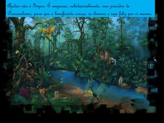 Ajudar não é Impor. É amparar, substancialmente, sem pruridos de Personalismo, para que o beneficiado cresça, se ilumine e seja feliz por si mesmo. 