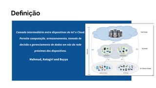 Deﬁnição
Camada intermediária entre dispositivos de IoT e Cloud.
Permite computação, armazenamento, tomada de
decisão e gerenciamento de dados em nós da rede
próximos dos dispositivos.
Mahmud, Kotagiri and Buyya
 