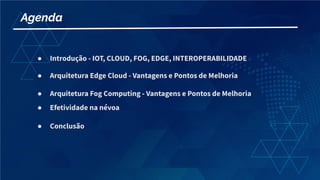 Agenda
● Introdução - IOT, CLOUD, FOG, EDGE, INTEROPERABILIDADE
● Arquitetura Edge Cloud - Vantagens e Pontos de Melhoria
● Arquitetura Fog Computing - Vantagens e Pontos de Melhoria
● Efetividade na névoa
● Conclusão
 
