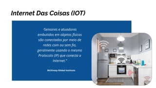 Internet Das Coisas (IOT)
McKinsey Global Institute.
“Sensores e atuadores
embutidos em objetos físicos
são conectados por meio de
redes com ou sem ﬁo,
geralmente usando o mesmo
Protocolo (IP) que conecta a
Internet.”
 
