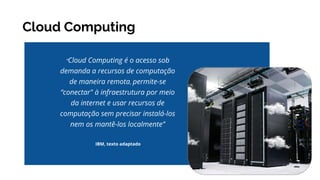 Cloud Computing
IBM, texto adaptado
“Cloud Computing é o acesso sob
demanda a recursos de computação
de maneira remota, permite-se
“conectar" à infraestrutura por meio
da internet e usar recursos de
computação sem precisar instalá-los
nem os mantê-los localmente”
 