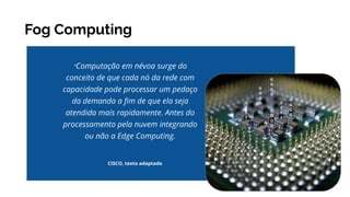 Fog Computing
“Computação em névoa surge do
conceito de que cada nó da rede com
capacidade pode processar um pedaço
da demanda a ﬁm de que ela seja
atendida mais rapidamente. Antes do
processamento pela nuvem integrando
ou não a Edge Computing.
CISCO, texto adaptado
 