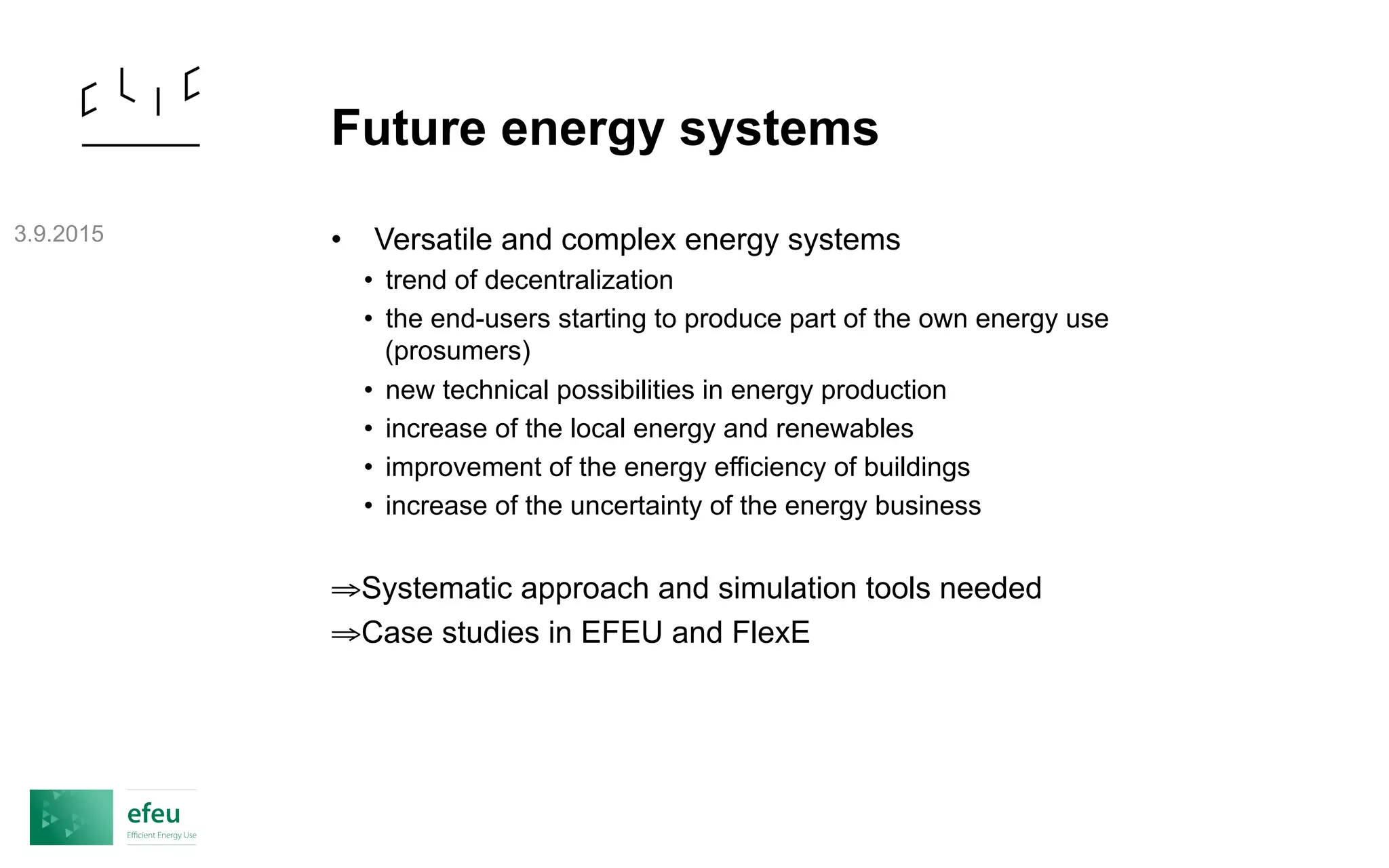 Future energy systems
• Versatile and complex energy systems
• trend of decentralization
• the end-users starting to produce part of the own energy use
(prosumers)
• new technical possibilities in energy production
• increase of the local energy and renewables
• improvement of the energy efficiency of buildings
• increase of the uncertainty of the energy business
⇒ Systematic approach and simulation tools needed
⇒ Case studies in EFEU and FlexE
3.9.2015