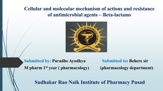 Cellular and molecular mechanism of actions and resistance
of antimicrobial agents – Beta-lactams
Submitted by: Paradhe Ayodhya Submitted to: Behere sir
M pharm 1st year ( pharmacology) (pharmacology department)
Sudhakar Rao Naik Institute of Pharmacy Pusad
 
