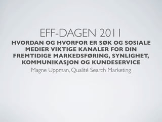 EFF-DAGEN 2011
HVORDAN OG HVORFOR ER SØK OG SOSIALE
   MEDIER VIKTIGE KANALER FOR DIN
FREMTIDIGE MARKEDSFØRING, SYNLIGHET,
  KOMMUNIKASJON OG KUNDESERVICE
     Magne Uppman, Qualité Search Marketing
 