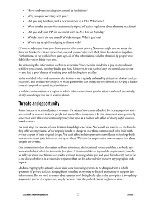 •	 Have	you	been	checking	into	a	motel	at	lunchtimes?
    •	 Why	was	your	secretary	with	you?
    •	 Did	you	skip	lunch	to	pitch	a	new	invention	to	a	VC?	Which	one?
    •	 Were	you	the	person	who	anonymously	tipped	off	safety	regulators	about	the	rusty	machines?
    •	 Did	you	and	your	VP	for	sales	meet	with	ACME	Ltd	on	Monday?
    •	 Which	church	do	you	attend?	Which	mosque?	Which	gay	bars?
    •	 Who	is	my	ex-girlfriend	going	to	dinner	with?
Of	course,	when	you	leave	your	home	you	sacrifice	some	privacy.	Someone	might	see	you	enter	the	
clinic	on	Market	Street,	or	notice	that	you	and	your	secretary	left	the	Hilton	Gardens	Inn	together.	
Furthermore,	in	the	world	of	ten	years	ago,	all	of	this	information	could	be	obtained	by	people	who	
didn’t	like	you	or	didn’t	trust	you.
But	obtaining	this	information	used	to	be	expensive.	Your	enemies	could	hire	a	guy	in	a	trenchcoat	
to	follow	you	around,	but	they	had	to	pay	him.	Moreover,	it	was	hard	to	keep	the	surveillance	secret	
—	you	had	a	good	chance	of	noticing	your	tail	ducking	into	an	alley.
In	the	world	of	today	and	tomorrow,	this	information	is	quietly	collected	by	ubiquitous	devices	and	ap-
plications,	and	available	for	analysis	to	many	parties	who	can	query,	buy	or	subpeona	it.	Or	pay	a	hacker	
to steal a copy of everyone’s location history.
It	is	this	transformation	to	a	regime	in	which	information	about	your	location	is	collected	pervasively,
silently, and cheaply that we’re worried about.


Threats and opportunity
Some	threats	to	locational	privacy	are	overt:	it’s	evident	how	cameras	backed	by	face-recognition	soft-
ware	could	be	misused	to	track	people	and	record	their	movements.	In	this	document,	we’re	primarily	
concerned	with	threats	to	locational	privacy	that	arise	as	a	hidden	side-effect	of	clearly useful	location-
based services.
We	can’t	stop	the	cascade	of	new	location-based	digital	services.	Nor	would	we	want	to	—	the	benefits	
they	offer	are	impressive.	What	urgently	needs	to	change	is	that	these	systems	need	to	be	built	with	
privacy	as	part	of	their	original	design.	We	can’t	afford	to	have	pervasive	surveillance	technology	built	
into our electronic civic infrastructure by accident. We have the opportunity now to ensure that these
dangers are averted.
Our contention is that the easiest and best solution to the locational privacy problem is to build sys-
tems which don’t collect the data in the first place.	This	sounds	like	an	impossible	requirement	(how	do	
we	tell	you	when	your	friends	are	nearby	without	knowing	where	you	and	your	friends	are?)	but	in	fact	
as we discuss below it is a reasonable objective that can be achieved with modern cryptographic tech-
niques.
Modern	cryptography	actually	allows	civic	data	processing	systems	to	be	designed	with	a	whole	
spectrum of privacy policies: ranging from complete anonymity to limited anonymity to support law
enforcement.	But	we	need	to	ensure	that	systems	aren’t	being	built	right	at	the	zero-privacy,	everything-
is-recorded	end	of	that	spectrum,	simply	because	that’s	the	path	of	easiest	implementation.




    ELECTRONIC FRONTIER FOUNDATION                   2                                             EFF.ORG
 