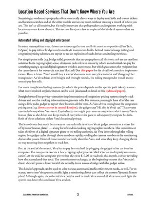 Location Based Services That Don’t Know Where You Are
Surprisingly,	modern	cryptography	offers	some	really	clever	ways	to	deploy	road	tolls	and	transit	tickets	
and location searches and all the other mobile services we want, without creating a record of where you
are.	This	isn’t	at	all	intuitive,	but	it’s	really	important	that	policymakers	and	engineers	working	with	
location	systems	know	about	it.	This	section	lists	just	a	few	examples	of	the	kinds	of	systems	that	are	
possible.

Automated tolling and stoplight enforcement
In	many	metropolitan	areas,	drivers	are	encouraged	to	use	small	electronic	transponders	(FastTrak,	
EZpass)	to	pay	tolls	at	bridges	and	tunnels.	As	momentum	builds	behind	nuanced	usage	tolling	and	
congestion pricing schemes, we expect to see an explosion of such devices and tolling methods.
For	simple	point	tolls	(e.g.	bridge	tolls),	protocols	that	cryptographers	call	electronic cash are an excellent
solution.	In	its	cryptographic	sense,	electronic	cash	refers	to	means	by	which	an	individual	can	pay	for	
something using a special digital signature which is anonymous but which guarantees the recipient that
the	can	redeem	it	for	money;	it	acts	just	like	cash!	See	this paper for the details of a modern implemen-
tation.	Thus,	a	driver	“Vera”	would	buy	a	wad	of	electronic	cash	every	few	months	and	“charge	up”	her	
transponder.	As	Vera	drives	over	bridges	and	through	tunnels,	the	tolling	transponder	would	anony-
mously pay her tolls.
For	more	complicated	tolling	systems	(in	which	the	price	depends	on	the	specific	path	taken),	a	some-
what	more	involved	implementation	can	be	used	(discussed	in	detail	in	this	technical paper).
Straightforward	but	privacy-insensitive	implementations	of	congestion-pricing	systems	simply	track	
drivers	and	use	the	tracking	information	to	generate	tolls.	For	instance,	you	might	have	all	of	the	cars	
using	a	little	radio	gadget	to	report	their	location	all	the	time.	As	Vera	drives	throughout	the	congestion	
pricing	area	(e.g.	down a street in central London),	the	gadget	says	“Hi,	this	is	Vera’s	car.”	That	creates	
a	record	of	everywhere	Vera	went.	Equivalently,	one	might	put	cameras	everywhere	which	record	Vera’s	
license	plate	as	she	drives	and	keeps	track	of	everywhere	she	goes	to	subsequently	compute	his	tolls.	
Both	of	these	solutions	violate	Vera’s	locational	privacy.
The	less	obvious	but	much	better	way	to	run	such	tolls	is	to	have	Vera’s	gadget	commit	to	a	secret	list	
of	“dynamic	license	plates”	—	a	long	list	of	random-looking	cryptographic	numbers.	This	commitment	
takes	the	form	of	a	digital	signature	given	to	the	tolling	authority.	As	Vera	drives	through	the	tolling	
region, her gadget cycles through these numbers rapidly, sending the current number to the monitoring
devices	she	passes.	None	of	those	numbers	actually	identifies	Vera,	and	since	they	keep	changing	there’s	
no	way	to	string	them	together	to	track	her.
But,	at	the	end	of	the	month,	Vera	has	to	pay	her	road	toll	by	plugging	the	gadget	in	her	car	into	her	
computer.	The	computers	execute	a	fancy	cryptographic	process	called	a	“secure	multi-party	communi-
cation”.	At	the	end,	her	computer	proves that she owes $17.00 in road tolls this month, without revealing
how	she	acumulated	that	total.	The	committment	exchanged	at	the	beginning	ensures	that	Vera	can’t	
cheat: she can’t prove a lower total if she actually drove across a bridge with the gadget active.
This	kind	of	approach	can	be	used	to	solve	various	automated	traffic	enforcement	needs,	as	well.	For	in-
stance,	every	time	Vera	passes	a	traffic	light	a	monitoring	device	can	collect	the	current	“dynamic	license	
plate”.	Although	again,	the	collected	data	can’t	be	used	to	track	Vera	around,	if	Vera	runs	a	red	light	the	
system	can	detect	this	and	issue	Vera	a	ticket.



    ELECTRONIC FRONTIER FOUNDATION                    3                                              EFF.ORG
 