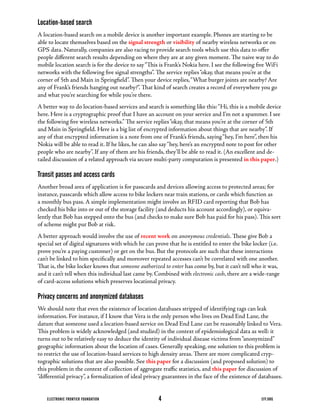 Location-based search
A	location-based	search	on	a	mobile	device	is	another	important	example.	Phones	are	starting	to	be	
able to locate themselves based on the signal strength or visibility	of	nearby	wireless	networks	or	on	
GPS	data.	Naturally,	companies	are	also	racing	to	provide	search	tools	which	use	this	data	to	offer	
people	different	search	results	depending	on	where	they	are	at	any	given	moment.	The	naive	way	to	do	
mobile	location	search	is	for	the	device	to	say	“This	is	Frank’s	Nokia	here.	I	see	the	following	five	WiFi	
networks	with	the	following	five	signal	strengths”.	The	service	replies	“okay,	that	means	you’re	at	the	
corner	of	5th	and	Main	in	Springfield”.	Then	your	device	replies,	“What	burger	joints	are	nearby?	Are	
any	of	Frank’s	friends	hanging	out	nearby?”.	That	kind	of	search	creates	a	record	of	everywhere	you	go	
and what you’re searching for while you’re there.
A	better	way	to	do	location-based	services	and	search	is	something	like	this:	“Hi,	this	is	a	mobile	device	
here.	Here	is	a	cryptographic	proof	that	I	have	an	account	on	your	service	and	I’m	not	a	spammer.	I	see	
the	following	five	wireless	networks.”	The	service	replies	“okay,	that	means	you’re	at	the	corner	of	5th	
and	Main	in	Springfield.	Here	is	a	big	list	of	encrypted	information	about	things	that	are	nearby”.	If	
any	of	that	encrypted	information	is	a	note	from	one	of	Frank’s	friends,	saying	“hey,	I’m	here”,	then	his	
Nokia	will	be	able	to	read	it.	If	he	likes,	he	can	also	say	“hey,	here’s	an	encrypted	note	to	post	for	other	
people	who	are	nearby”.	If	any	of	them	are	his	friends,	they’ll	be	able	to	read	it.	(An	excellent	and	de-
tailed	discussion	of	a	related	approach	via	secure	multi-party	computation	is	presented	in this paper.)

Transit passes and access cards
Another	broad	area	of	application	is	for	passcards	and	devices	allowing	access	to	protected	areas;	for	
instance,	passcards	which	allow	access	to	bike	lockers	near	train	stations,	or	cards	which	function	as	
a	monthly	bus	pass.	A	simple	implementation	might	involve	an	RFID	card	reporting	that	Bob	has	
checked	his	bike	into	or	out	of	the	storage	facility	(and	deducts	his	account	accordingly),	or	equiva-
lently	that	Bob	has	stepped	onto	the	bus	(and	checks	to	make	sure	Bob	has	paid	for	his	pass).	This	sort	
of	scheme	might	put	Bob	at	risk.
A	better	approach	would	involve	the	use	of	recent work on anonymous credentials.	These	give	Bob	a	
special	set	of	digital	signatures	with	which	he	can	prove	that	he	is	entitled	to	enter	the	bike	locker	(i.e.	
prove	you’re	a	paying	customer)	or	get	on	the	bus.	But	the	protocols	are	such	that	these	interactions	
can’t	be	linked	to	him	specifically	and	moreover	repeated	accesses	can’t	be	correlated	with	one	another.	
That	is,	the	bike	locker	knows	that	someone authorized to enter has come by, but it can’t tell who it was,
and	it	can’t	tell	when	this	individual	last	came	by.	Combined	with	electronic cash,	there	are	a	wide-range	
of	card-access	solutions	which	preserves	locational	privacy.

Privacy concerns and anonymized databases
We	should	note	that	even	the	existence	of	location	databases	stripped	of	identifying	tags	can	leak	
information.	For	instance,	if	I	know	that	Vera	is	the	only	person	who	lives	on	Dead	End	Lane,	the	
datum	that	someone	used	a	location-based	service	on	Dead	End	Lane	can	be	reasonably	linked	to	Vera.	
This	problem	is	widely	acknowledged	(and	studied)	in	the	context	of	epidemiological	data	as	well:	it	
turns	out	to	be	relatively	easy	to	deduce	the	identity	of	individual	disease	victims	from	“anonymized”	
geographic	information	about	the	location	of	cases.	Generally	speaking,	one	solution	to	this	problem	is	
to	restrict	the	use	of	location-based	services	to	high	density	areas.	There	are	more	complicated	cryp-
tographic	solutions	that	are	also	possible.	See	this paper	for	a	discussion	(and	proposed	solution)	to	
this	problem	in	the	context	of	collection	of	aggregate	traffic	statistics,	and	this paper for discussion of
“differential	privacy”,	a	formalization	of	ideal	privacy	guarantees	in	the	face	of	the	existence	of	databases.


    ELECTRONIC FRONTIER FOUNDATION                    4                                             EFF.ORG
 