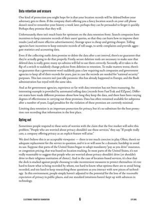Data retention and erasure
One	kind	of	protection	you	might	hope	for	is	that	your	location	records	will	be	deleted	before	your	
adversary	gets	to	them.	If	the	company	that’s	offering	you	a	fancy	location	search	on	your	cell	phone	
doesn’t	need	to	remember	your	history	a	week	later,	perhaps	they	can	be	persuaded	to	forget	it	quickly.	
Perhaps	they	promise	that	they	will.
Unfortunately,	there	isn’t	much	basis	for	optimism	on	the	data	retention	front.	Search	companies	have	
incentives	to	keep	extensive	records	of	their	users’	queries,	so	that	they	can	learn	how	to	improve	their	
results	(and	sell	more	effective	advertisements).	Storage	space	is	cheap	and	getting	cheaper.	Tolling	
agencies	have	incentives	to	keep	extensive	records	of	toll	usage,	to	settle	complaints	and	provide	aggre-
gate statistics and accounting data.
Even	if	the	collecting	outfit	does	promise	to	delete	the	data	after	a	set	interval,	there’s	no	guarantee	that	
they’re	actually	going	to	do	that	properly.	Firstly,	secure	deletion	tools	are	necessary	to	make	sure	that	
deleted	data	is	really	gone;	many	sys	admins	will	fail	to	use	them	correctly.	Secondly,	all	it	takes	is	the	
flip	of	a	switch	to	suddenly	change	policies	from	deletion	to	retention.	To	make	matters	worse,	there’s	
no	guarantee	that	a	government	won’t	suddenly	pass	a	law	requiring	such	companies	and	government	
agencies	to	keep	all	of	their	records	for	years,	just	in	case	the	records	are	needed	for	“national	security”	
purposes.	This	last	concern	isn’t	just	idle	paranoia:	this	has	already	happened	in	Europe,	and	the	Bush	
administration has toyed with the same idea.
And	as	for	government	agencies,	experience	so	far	with	data	retention	has	not	been	reassuring.	An	
interesting	example	is	provided	by	automated	tolling	data	(records	from	FastTrak	and	EZpass).	Differ-
ent	states	have	made	different	promises	about	how	long	they	keep	the	data,	and	there	have	been	varying	
degrees	of	effectiveness	in	carrying	out	these	promises.	Data	has	often	remained	available	for	subpeona	
after	a	number	of	years.	Legal	penalties	for	the	violation	of	these	promises	are	currently	minimal.
Limiting	data	retention	is	an	important	protection	for	privacy,	but	it’s	no	substitute	for	the	best	protec-
tion: not recording that information in the first place.

Opting out
Sometimes	people	respond	to	these	sorts	of	worries	with	the	claim	that	the	free	market	will	solve	this	
problem.	“People	who	are	worried	about	privacy	shouldn’t	use	these	services,”	they	say.	“If	people	really	
care,	a	company	offering	privacy	as	an	explicit	feature	will	arise.”
We don’t believe this is an acceptable viewpoint — there is too much coercion in play. Often, there’s no
adequate	replacement	for	the	service	in	question,	and	it	is	or	will	soon	be	a	dramatic	hardship	to	avoid	
its	use.	Suppose	that	parts	of	the	United	States	began	to	adopt	mandatory	“pay	as	you	drive”	insurance,	
or	congestion	pricing,	that	was	based	on	location	tracking.	In	most	parts	of	the	United	States,	it’s	not	
really	reasonable	to	suggest	that	people	who	are	worried	about	privacy	shouldn’t	drive	(or	shouldn’t	
drive	to	their	religious	institution	of	choice).	And	in	the	case	of	location-based	services,	it’s	clear	that	
the	deck	is	stacked	against	people	choosing	to	take	inconvenient	measures	to	protect	themselves:	it’s	too	
hard	to	know	what	is	being	recorded	by	whom,	too	hard	to	know	what	options	there	are	to	avoid	being	
recorded,	and	too	hard	to	keep	researching	these	questions	as	you	interact	with	new	pieces	of	technol-
ogy.		In	this	environment,	people	simply	haven’t	adjusted	to	the	potential	for	the	loss	of	the	reasonable
expectation	of	privacy	in	public	places,	and	our	standard	intuitions	haven’t	kept	up	with	advances	in	
technology.




    ELECTRONIC FRONTIER FOUNDATION                    6                                             EFF.ORG
 