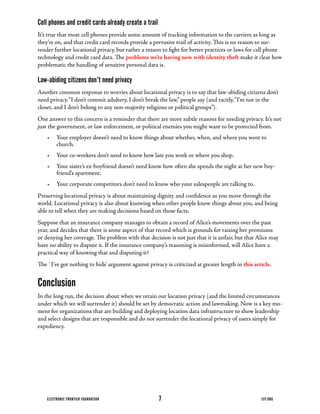 Cell phones and credit cards already create a trail
It’s	true	that	most	cell	phones	provide	some	amount	of	tracking	information	to	the	carriers	as	long	as	
they’re on, and that credit card records provide a pervasive trail of activity. This is no reason to sur-
render further locational privacy, but rather a reason to fight for better practices or laws for cell phone
technology and credit card data. The problems we’re having now with identity theft	make	it	clear	how	
problematic the handling of sensitive personal data is.

Law-abiding citizens don’t need privacy
Another	common	response	to	worries	about	locational	privacy	is	to	say	that	law-abiding	citizens	don’t	
need	privacy.	“I	don’t	commit	adultery,	I	don’t	break	the	law,”	people	say	(and	tacitly,	“I’m	not	in	the	
closet,	and	I	don’t	belong	to	any	non-majority	religious	or	political	groups”).
One	answer	to	this	concern	is	a	reminder	that	there	are	more	subtle	reasons	for	needing	privacy.	It’s	not	
just the government, or law enforcement, or political enemies you might want to be protected from.
    •	 Your	employer	doesn’t	need	to	know	things	about	whether,	when,	and	where	you	went	to	
       church.
    •	 Your	co-workers	don’t	need	to	know	how	late	you	work	or	where	you	shop.
    •	 Your	sister’s	ex-boyfriend	doesn’t	need	know	how	often	she	spends	the	night	at	her	new	boy-
       friend’s apartment.
    •	 Your	corporate	competitors	don’t	need	to	know	who	your	salespeople	are	talking	to.
Preserving	locational	privacy	is	about	maintaining	dignity	and	confidence	as	you	move	through	the	
world.	Locational	privacy	is	also	about	knowing	when	other	people	know	things	about	you,	and	being	
able	to	tell	when	they	are	making	decisions	based	on	those	facts.
Suppose	that	an	insurance	company	manages	to	obtain	a	record	of	Alice’s	movements	over	the	past	
year, and decides that there is some aspect of that record which is grounds for raising her premiums
or	denying	her	coverage.	The	problem	with	that	decision	is	not	just	that	it	is	unfair,	but	that	Alice	may	
have	no	ability	to	dispute	it.	If	the	insurance	company’s	reasoning	is	misinformed,	will	Alice	have	a	
practical	way	of	knowing	that	and	disputing	it?
The	`I’ve	got	nothing	to	hide’	argument	against	privacy	is	criticized	at	greater	length	in	this article.


Conclusion
In	the	long	run,	the	decision	about	when	we	retain	our	location	privacy	(and	the	limited	circumstances	
under	which	we	will	surrender	it)	should	be	set	by	democratic	action	and	lawmaking.	Now	is	a	key	mo-
ment	for	organizations	that	are	building	and	deploying	location	data	infrastructure	to	show	leadership	
and select designs that are responsible and do not surrender the locational privacy of users simply for
expediency.




    ELECTRONIC FRONTIER FOUNDATION                    7                                            EFF.ORG
 