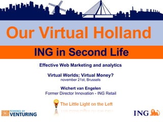 Effective Web Marketing and analytics Virtual Worlds; Virtual Money? november 21st, Brussels Wichert van Engelen Former Director Innovation - ING Retail Our Virtual Holland ING in Second Life 