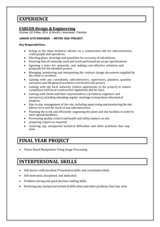EXPERIENCE
FABCON Design & Engineering
October 2013-May 2014 (6 Month) | Islamabad, Pakistan
JUNIOR SITE ENGINEER – METRO BUS PROJECT
Key Responsibilities:
 Acting as the main technical adviser on a construction site for subcontractors,
crafts people and operatives.
 Checking plans, drawings and quantities for accuracy of calculations.
 Ensuring that all materials used and work performed are as per specifications.
 Agreeing a price for materials, and making cost-effective solutions and
proposals for the intended project.
 Managing, monitoring and interpreting the contract design documents supplied by
the client or architect.
 Liaising with any consultants, subcontractors, supervisors, planners, quantity
surveyors and the general workforce involved in the project.
 Liaising with the local authority (where appropriate to the project) to ensure
compliance with local construction regulations and by-laws.
 Liaising with clients and their representatives (architects, engineers and
surveyors),including attending regular meetings to keep them informed of
progress.
 Day-to-day management of the site, including supervising and monitoring the site
labour force and the work of any subcontractors.
 Planning the work and efficiently organising the plant and site facilities in order to
meet agreed deadlines.
 Overseeing quality control and health and safety matters on site.
 preparing reports as required;
 resolving any unexpected technical difficulties and other problems that may
arise
FINAL YEAR PROJECT
 Vision Based Manipulator Using Image Processing
INTERPERSONAL SKILLS
 Self-starter withexcellent Presentation skills and consultativeskills.
 Self motivated, disciplined, and dedicated.
 Problem solving and quickdecision making skills.
 Resolving any unexpected technical difficulties and other problems that may arise
 