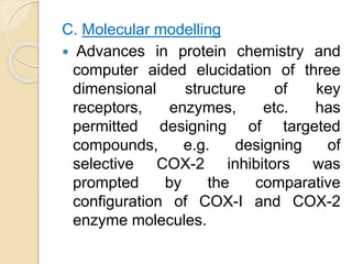 C. Molecular modelling
 Advances in protein chemistry and
computer aided elucidation of three
dimensional structure of key
receptors, enzymes, etc. has
permitted designing of targeted
compounds, e.g. designing of
selective COX-2 inhibitors was
prompted by the comparative
configuration of COX-I and COX-2
enzyme molecules.
 
